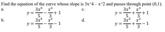 Find the equation of the curve whose slope is 3x^4 - x^2 and passes through point (0,1).
a.
x³
C.
3x5x³
3x5
5
+1
-
y =
-
3
y=. + +1
5 3
3x5x3
+
b.
3x5x³
d.
y = 5
1
y = 5
1
3
3