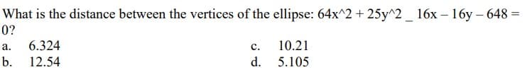 What is the distance between the vertices of the ellipse: 64x^2 + 25y^2 _ 16x - 16y-648=
=
0?
C.
10.21
a. 6.324
b. 12.54
d.
5.105