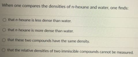 When one compares the densities of n-hexane and water, one finds:
O that n-hexane is less dense than water.
O that n-hexane is more dense than water.
O that these two compounds have the same density.
O that the relative densities of two immiscible compounds cannot be measured.
