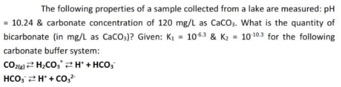 The following properties of a sample collected from a lake are measured: pH
= 10.24 & carbonate concentration of 120 mg/L as CaCO3. What is the quantity of
bicarbonate (in mg/L as CaCO3)? Given: K1 = 1063 & K2 = 10103 for the following
%3D
carbonate buffer system:
CO2le) 2 H,CO;*2+ HCO,
HCO, 2H+ Co,
