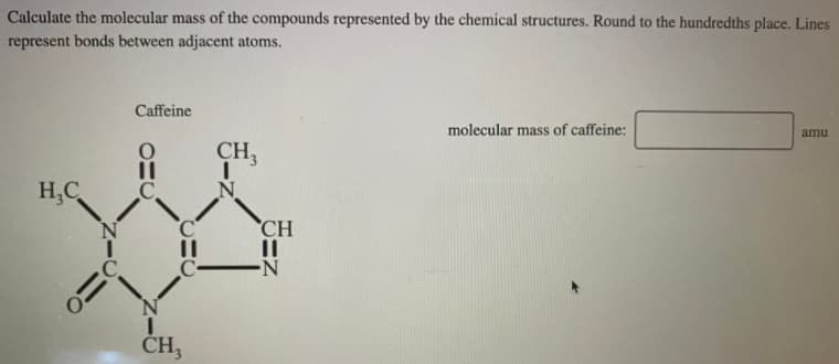 Calculate the molecular mass of the compounds represented by the chemical structures. Round to the hundredths place. Lines
represent bonds between adjacent atoms.
Caffeine
molecular mass of caffeine:
amu
CH3
H,C
C.
CH
.C.
C-
CH,
