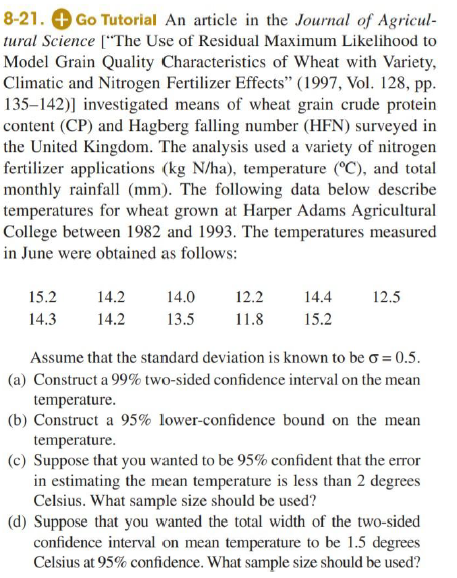 8-21. O Go Tutorial An article in the Journal of Agricul-
tural Science ["The Use of Residual Maximum Likelihood to
Model Grain Quality Characteristics of Wheat with Variety,
Climatic and Nitrogen Fertilizer Effects" (1997, Vol. 128, pp.
135–142)] investigated means of wheat grain crude protein
content (CP) and Hagberg falling number (HFN) surveyed in
the United Kingdom. The analysis used a variety of nitrogen
fertilizer applications (kg N/ha), temperature (°C), and total
monthly rainfall (mm). The following data below describe
temperatures for wheat grown at Harper Adams Agricultural
College between 1982 and 1993. The temperatures measured
in June were obtained as follows:
15.2
14.2
14.0
12.2
14.4
12.5
14.3
14.2
13.5
11.8
15.2
Assume that the standard deviation is known to be o = 0.5.
(a) Construct a 99% two-sided confidence interval on the mean
temperature.
(b) Construct a 95% lower-confidence bound on the mean
temperature.
(c) Suppose that you wanted to be 95% confident that the error
in estimating the mean temperature is less than 2 degrees
Celsius. What sample size should be used?
(d) Suppose that you wanted the total width of the two-sided
confidence interval on mean temperature to be 1.5 degrees
Celsius at 95% confidence. What sample size should be used?
