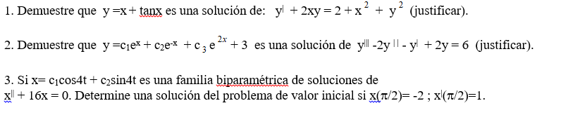 1. Demuestre que y=x+ tanx es una solución de: yl + 2xy = 2 +x² + y' (justificar).
2. Demuestre que y=cjex + c2ex +c3e°
+ 3 es una solución de yl -2y || - yl + 2y = 6 (justificar).
3. Si x= cicos4t + c2sin4t es una familia biparamétrica de soluciones de
X + 16x = 0. Determine una solución del problema de valor inicial si x(T/2)= -2; x(T/2)=1.
