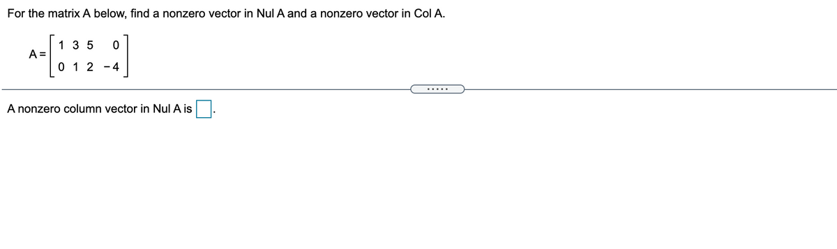 For the matrix A below, find a nonzero vector in Nul A and a nonzero vector in Col A.
1 3 5
A =
0 1 2
4
.....
A nonzero column vector in Nul A is
