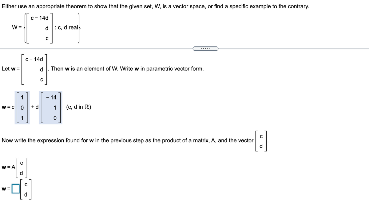 Either use an appropriate theorem to show that the given set, W, is a vector space, or find a specific example to the contrary.
C- 14d
W =
d.
: C, d real
C- 14d
Let w =
Then w is an element of W. Write w in parametric vector form.
1
- 14
w = C
+ d
(c, d in R)
1
C
Now write the expression found for w in the previous step as the product of a matrix, A, and the vector
d.
w = A
d.
W =
