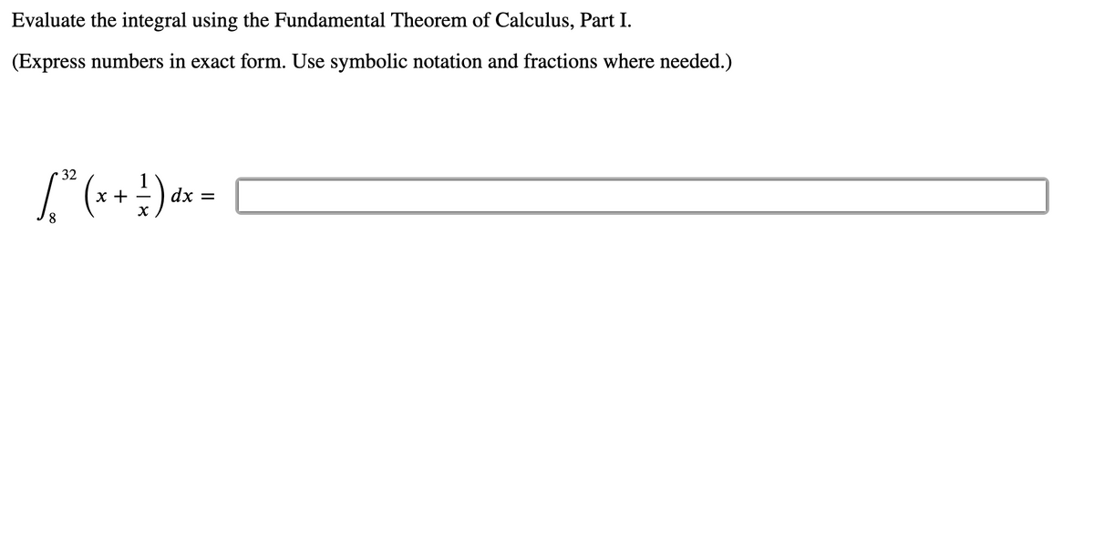 Evaluate the integral using the Fundamental Theorem of Calculus, Part I.
(Express numbers in exact form. Use symbolic notation and fractions where needed.)
32
х +
dx =
