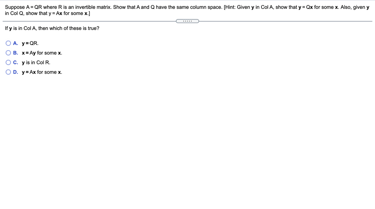 Suppose A = QR where R is an invertible matrix. Show that A and Q have the same column space. [Hint: Given y in Col A, show that y = Qx for some x. Also, given y
in Col Q, show that y = Ax for some x.]
.....
If y is in Col A, then which of these is true?
O A. y= QR.
В. х%3DАy for some x.
C. y is in ColR.
D. y= Ax for some x.

