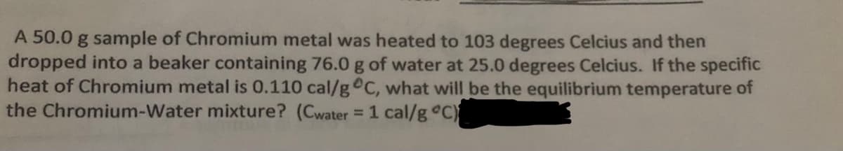A 50.0 g sample of Chromium metal was heated to 103 degrees Celcius and then
dropped into a beaker containing 76.0 g of water at 25.0 degrees Celcius. If the specific
heat of Chromium metal is 0.110 cal/g C, what will be the equilibrium temperature of
the Chromium-Water mixture? (Cwater = 1 cal/g C)
