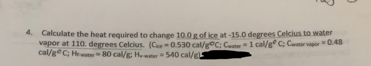 4.
Calculate the heat required to change 10.0 g of ice at-15.0 degrees Celcius to water
vapor at 110. degrees Celcius. (Cice 0.530 cal/g C; Cwater= 1 cal/g° C; Cwaters
cal/go C; Hr-water 80 cal/g; Hy-water= 540 cal/g)
= 0.48
vapor

