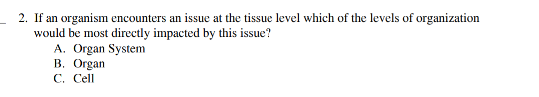 2. If an organism encounters an issue at the tissue level which of the levels of organization
would be most directly impacted by this issue?
A. Organ System
В. Organ
С. Cell
