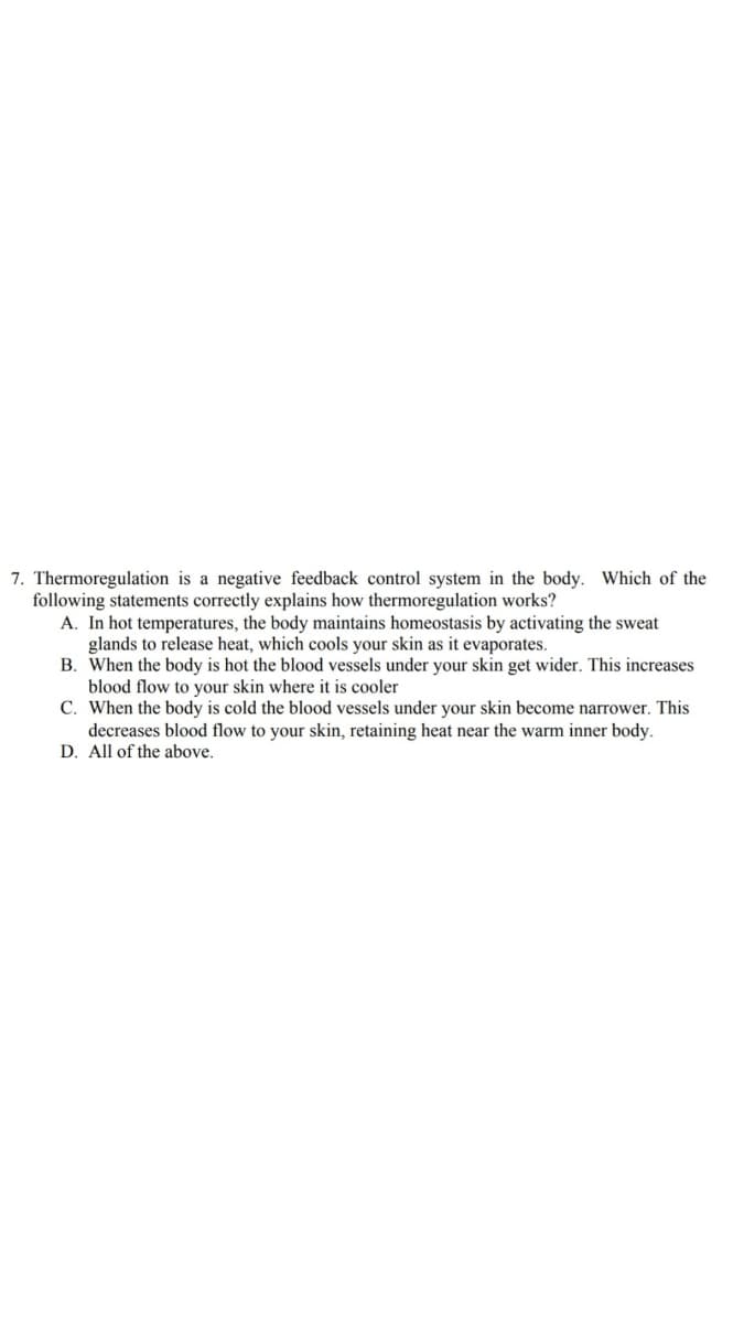 7. Thermoregulation is a negative feedback control system in the body. Which of the
following statements correctly explains how thermoregulation works?
A. In hot temperatures, the body maintains homeostasis by activating the sweat
glands to release heat, which cools your skin as it evaporates.
B. When the body is hot the blood vessels under your skin get wider. This increases
blood flow to your skin where it is cooler
C. When the body is cold the blood vessels under your skin become narrower. This
decreases blood flow to your skin, retaining heat near the warm inner body.
D. All of the above.
