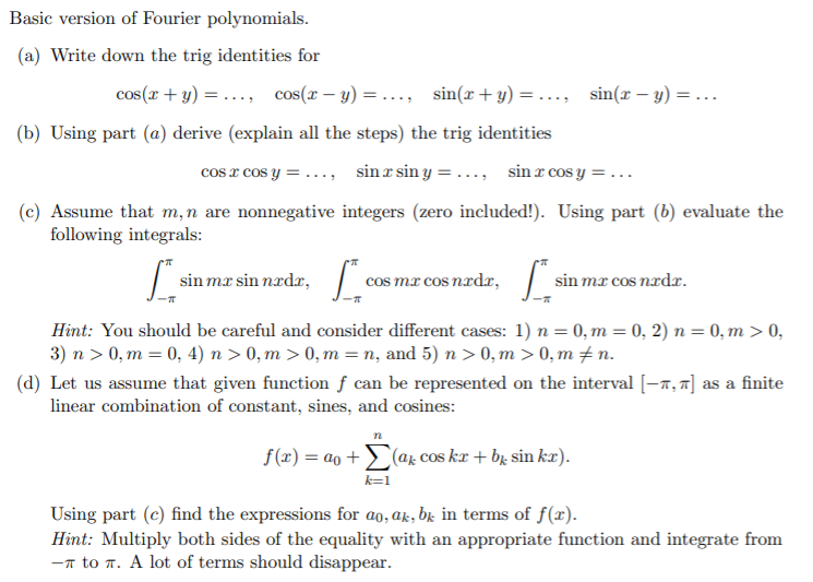 Basic version of Fourier polynomials.
(a) Write down the trig identities for
cos(x + y) = ..., cos(x – y) = ..., sin(r+y) =..., sin(r – y) = ..
(b) Using part (a) derive (explain all the steps) the trig identities
cos x cos y = ..., sinx sin y = ..., sin x cos y =...
(c) Assume that m,n are nonnegative integers (zero included!). Using part (b) evaluate the
following integrals:
sin mæ sin nædr, | a
cos mr cos nad,
sin mæ cos nadr.
Hint: You should be careful and consider different cases: 1) n = 0, m = 0, 2) n = 0, m > 0,
3) n > 0, m = 0, 4) n > 0, m > 0, m = n, and 5) n > 0, m > 0, m ± n.
(d) Let us assume that given function f can be represented on the interval [-7, 7] as a finite
linear combination of constant, sines, and cosines:
f(x) = ao +
(ar cos ka + b̟ sin kæ).
Using part (c) find the expressions for ao, ak, bk in terms of f(x).
Hint: Multiply both sides of the equality with an appropriate function and integrate from
-n to T. A lot of terms should disappear.
