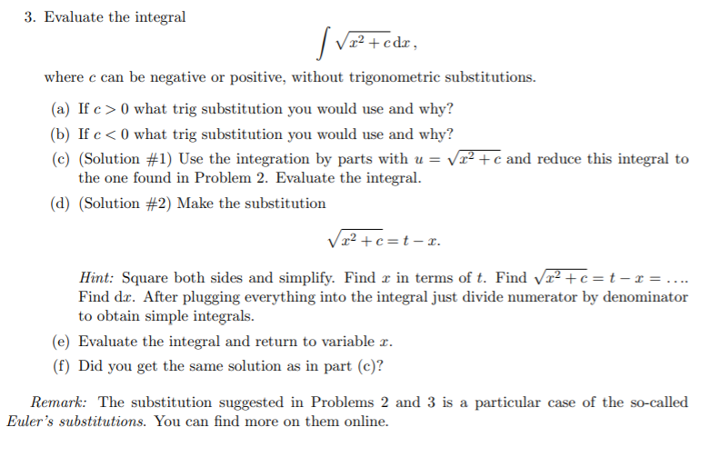 3. Evaluate the integral
| Vz? +edr,
where c can be negative or positive, without trigonometric substitutions.
(a) If c > 0 what trig substitution you would use and why?
(b) If c < 0 what trig substitution you would use and why?
(c) (Solution #1) Use the integration by parts with u = vx² + c and reduce this integral to
the one found in Problem 2. Evaluate the integral.
(d) (Solution #2) Make the substitution
Vx² + c =t – r.
Hint: Square both sides and simplify. Find r in terms of t. Find vr² + c = t – x = ....
Find dæ. After plugging everything into the integral just divide numerator by denominator
to obtain simple integrals.
(e) Evaluate the integral and return to variable r.
(f) Did you get the same solution as in part (c)?
Remark: The substitution suggested in Problems 2 and 3 is a particular case of the so-called
Euler's substitutions. You can find more on them online.
