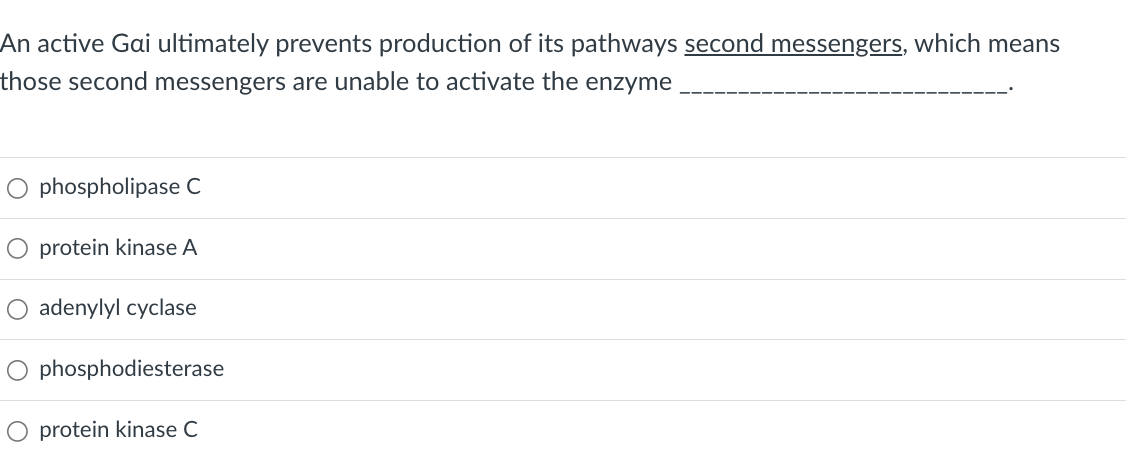 An active Gai ultimately prevents production of its pathways second messengers, which means
those second messengers are unable to activate the enzyme
O phospholipase C
O protein kinase A
O adenylyl cyclase
phosphodiesterase
protein kinase C
