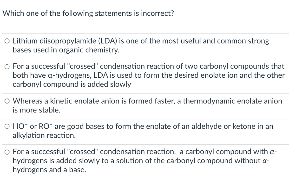 Which one of the following statements is incorrect?
O Lithium diisopropylamide (LDA) is one of the most useful and common strong
bases used in organic chemistry.
O For a successful "crossed" condensation reaction of two carbonyl compounds that
both have a-hydrogens, LDA is used to form the desired enolate ion and the other
carbonyl compound is added slowly
O Whereas a kinetic enolate anion is formed faster, a thermodynamic enolate anion
is more stable.
O HO or RO¯ are good bases to form the enolate of an aldehyde or ketone in an
alkylation reaction.
O For a successful "crossed" condensation reaction, a carbonyl compound with a-
hydrogens is added slowly to a solution of the carbonyl compound without a-
hydrogens and a base.
