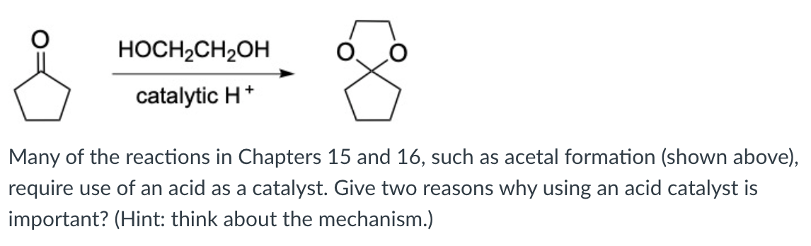 HOCH2CH2OH
catalytic H*
Many of the reactions in Chapters 15 and 16, such as acetal formation (shown above),
require use of an acid as a catalyst. Give two reasons why using an acid catalyst is
important? (Hint: think about the mechanism.)
