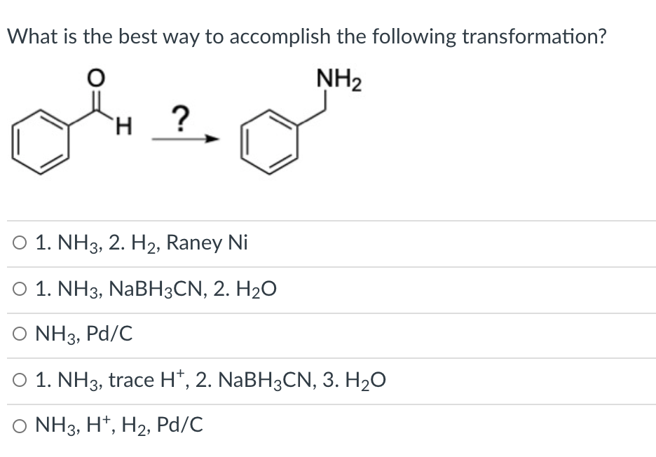 What is the best way to accomplish the following transformation?
NH2
`H
O 1. NH3, 2. H2, Raney Ni
O 1. NH3, NABH3CN, 2. H2O
O NH3, Pd/C
O 1. NH3, trace H*, 2. NABH3CN, 3. H20
O NH3, H*, H2, Pd/C
