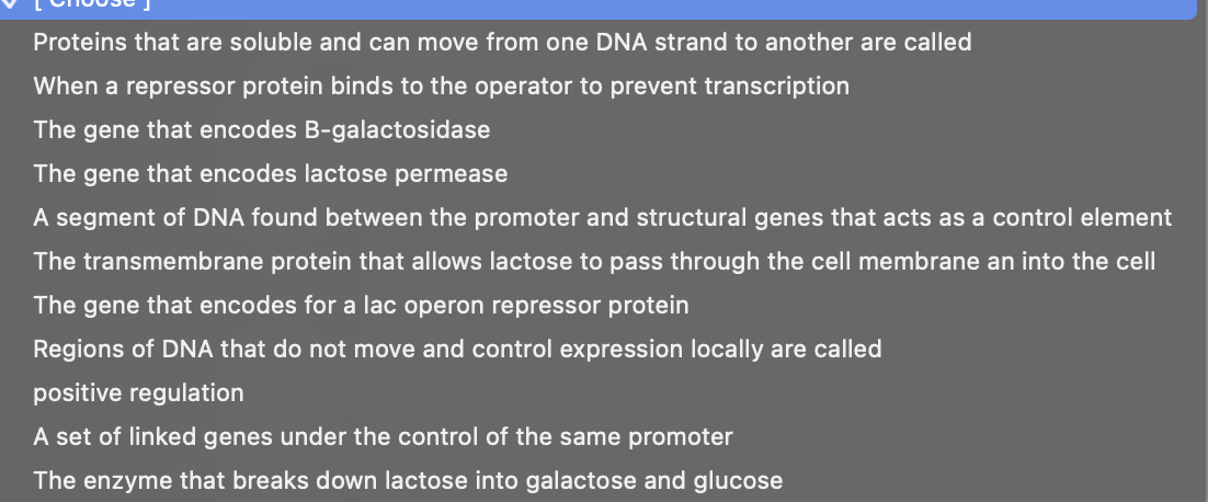 Proteins that are soluble and can move from one DNA strand to another are called
When a repressor protein binds to the operator to prevent transcription
The gene that encodes B-galactosidase
The gene that encodes lactose permease
A segment of DNA found between the promoter and structural genes that acts as a control element
The transmembrane protein that allows lactose to pass through the cell membrane an into the cell
The gene that encodes for a lac operon repressor protein
Regions of DNA that do not move and control expression locally are called
positive regulation
A set of linked genes under the control of the same promoter
The enzyme that breaks down lactose into galactose and glucose
