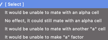 / [Select]
It would be unable to mate with an alpha cell
No effect, it could still mate with an alpha cell
It would be unable to mate with another "a" cell
It would be unable to make "a" factor