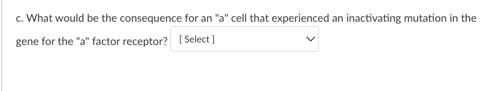 c. What would be the consequence for an "a" cell that experienced an inactivating mutation in the
gene for the "a" factor receptor? [Select]