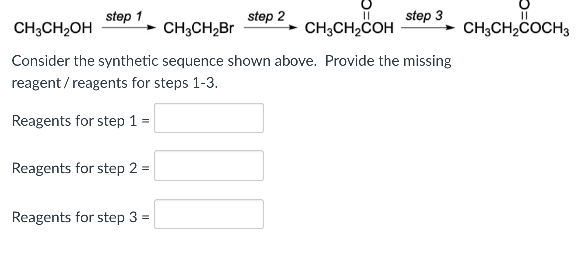 step 1
step 2
step 3
CH;CH2OH
CH3CH2B
CH;CH,COH
CH;CH2ċOCH3
Consider the synthetic sequence shown above. Provide the missing
reagent / reagents for steps 1-3.
Reagents for step 1 =
Reagents for step 2 =
Reagents for step 3 =

