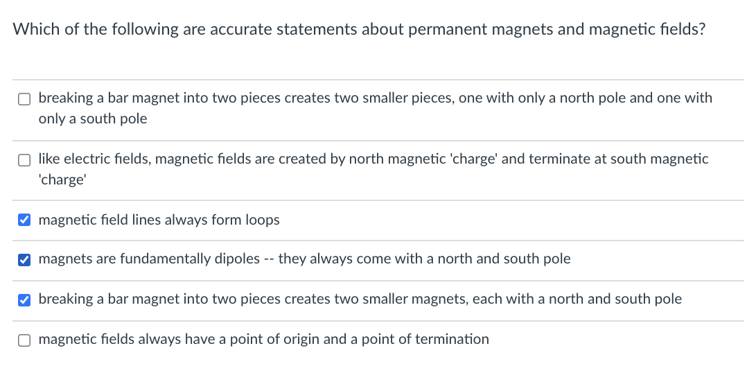 Which of the following are accurate statements about permanent magnets and magnetic fields?
O breaking a bar magnet into two pieces creates two smaller pieces, one with only a north pole and one with
only a south pole
O like electric fields, magnetic fields are created by north magnetic 'charge' and terminate at south magnetic
'charge'
V magnetic field lines always form loops
O magnets are fundamentally dipoles -- they always come with a north and south pole
O breaking a bar magnet into two pieces creates two smaller magnets, each with a north and south pole
O magnetic fields always have a point of origin and a point of termination
