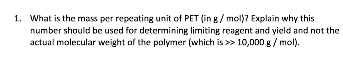 1. What is the mass per repeating unit of PET (in g / mol)? Explain why this
number should be used for determining limiting reagent and yield and not the
actual molecular weight of the polymer (which is >> 10,000 g / mol).
