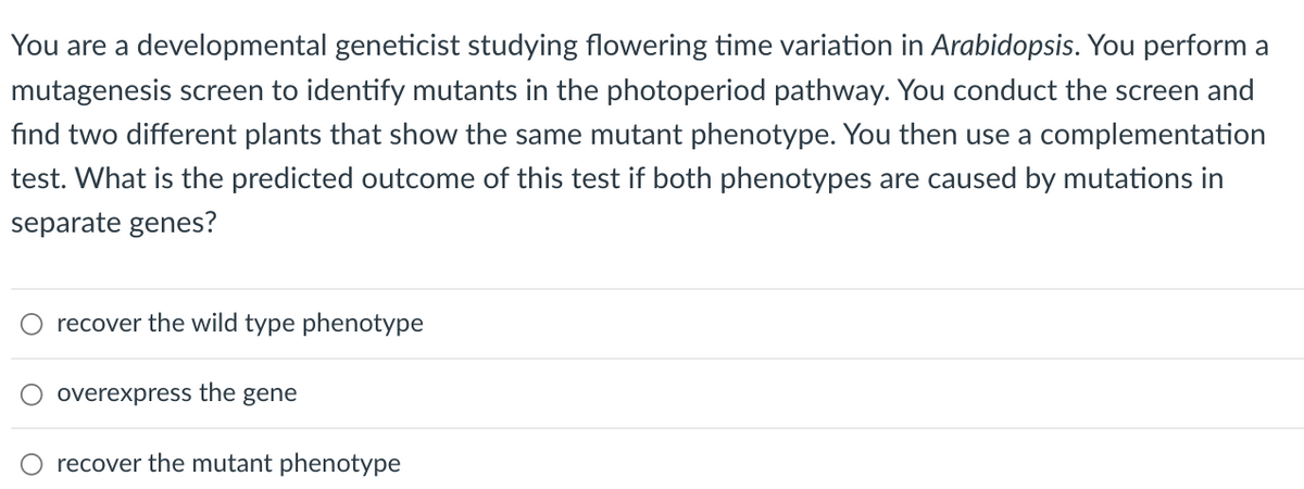 You are a developmental geneticist studying flowering time variation in Arabidopsis. You perform a
mutagenesis screen to identify mutants in the photoperiod pathway. You conduct the screen and
find two different plants that show the same mutant phenotype. You then use a complementation
test. What is the predicted outcome of this test if both phenotypes are caused by mutations in
separate genes?
recover the wild type phenotype
overexpress the gene
O recover the mutant phenotype