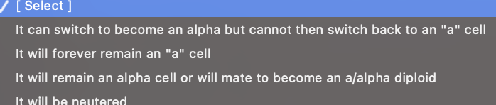 [ Select ]
It can switch to become an alpha but cannot then switch back to an "a" cell
It will forever remain an "a" cell
It will remain an alpha cell or will mate to become an a/alpha diploid
It will be neutered