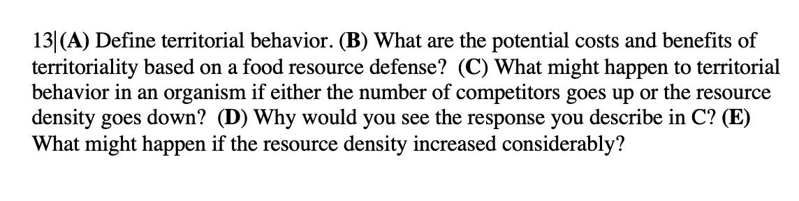 13|(A) Define territorial behavior. (B) What are the potential costs and benefits of
territoriality based on a food resource defense? (C) What might happen to territorial
behavior in an organism if either the number of competitors goes up or the resource
density goes down? (D) Why would you see the response you describe in C? (E)
What might happen if the resource density increased considerably?