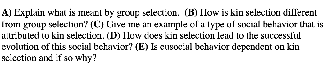 A) Explain what is meant by group selection. (B) How is kin selection different
from group selection? (C) Give me an example of a type of social behavior that is
attributed to kin selection. (D) How does kin selection lead to the successful
evolution of this social behavior? (E) Is eusocial behavior dependent on kin
selection and if so why?