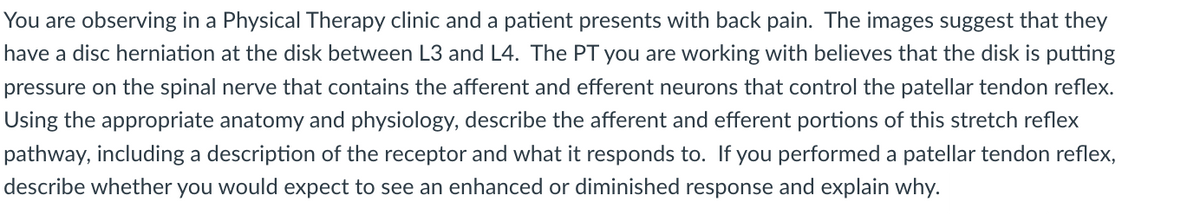 You are observing in a Physical Therapy clinic and a patient presents with back pain. The images suggest that they
have a disc herniation at the disk between L3 and L4. The PT you are working with believes that the disk is putting
pressure on the spinal nerve that contains the afferent and efferent neurons that control the patellar tendon reflex.
Using the appropriate anatomy and physiology, describe the afferent and efferent portions of this stretch reflex
pathway, including a description of the receptor and what it responds to. If you performed a patellar tendon reflex,
describe whether you would expect to see an enhanced or diminished response and explain why.