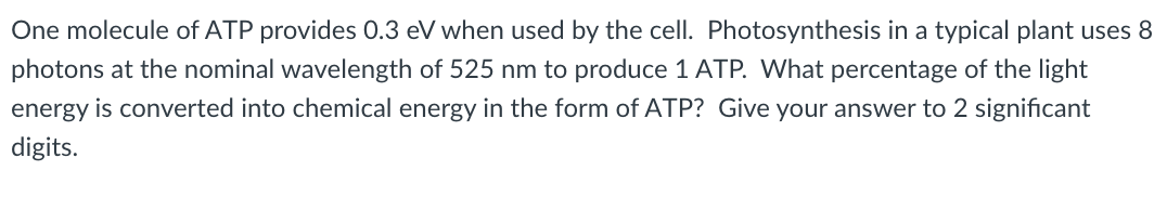 One molecule of ATP provides 0.3 eV when used by the cell. Photosynthesis in a typical plant uses 8
photons at the nominal wavelength of 525 nm to produce 1 ATP. What percentage of the light
energy is converted into chemical energy in the form of ATP? Give your answer to 2 significant
digits.
