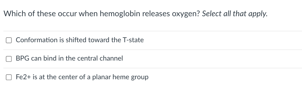 Which of these occur when hemoglobin releases oxygen? Select all that apply.
O Conformation is shifted toward the T-state
BPG can bind in the central channel
O Fe2+ is at the center of a planar heme group
