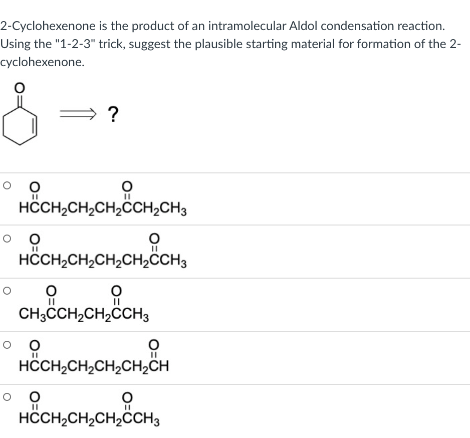 2-Cyclohexenone is the product of an intramolecular Aldol condensation reaction.
Using the "1-2-3" trick, suggest the plausible starting material for formation of the 2-
cyclohexenone.
?
HCH,CH,CH,CCH2CH3
HÖCH,CH,CH,CH,CCH3
CH,CH,CH2CH3
HCCH2CH,CH,CH2CH
HÖCH,CH,CH,CCH3
