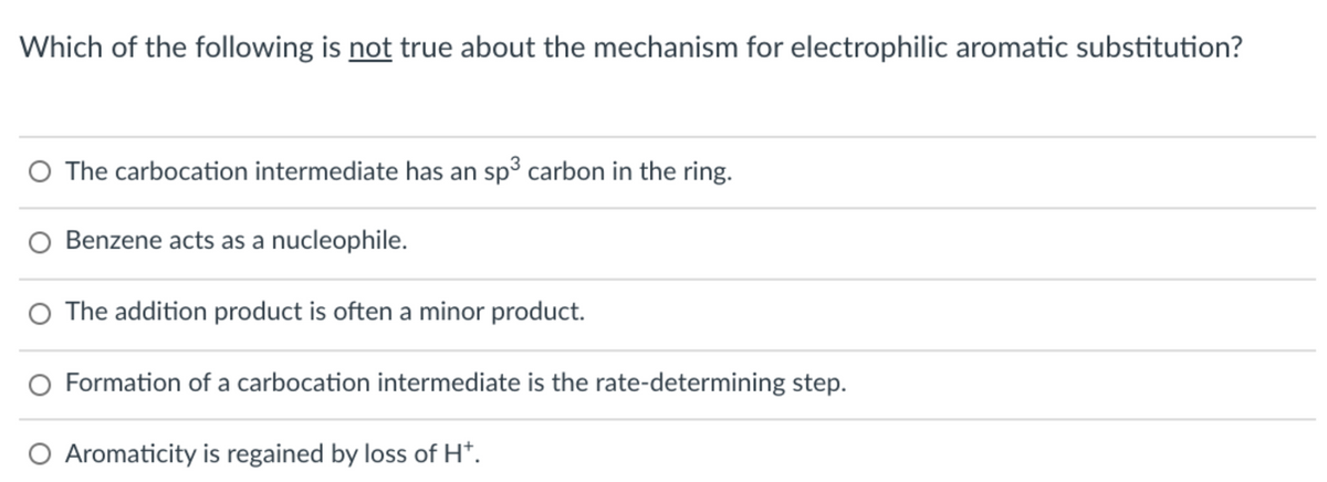 Which of the following is not true about the mechanism for electrophilic aromatic substitution?
O The carbocation intermediate has an sp3 carbon in the ring.
O Benzene acts as a nucleophile.
O The addition product is often a minor product.
O Formation of a carbocation intermediate is the rate-determining step.
O Aromaticity is regained by loss of H*.
