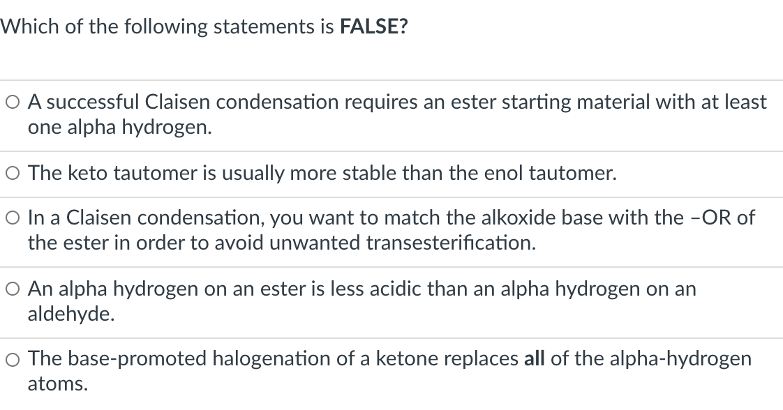 Which of the following statements is FALSE?
O A successful Claisen condensation requires an ester starting material with at least
one alpha hydrogen.
O The keto tautomer is usually more stable than the enol tautomer.
O In a Claisen condensation, you want to match the alkoxide base with the -OR of
the ester in order to avoid unwanted transesterification.
O An alpha hydrogen on an ester is less acidic than an alpha hydrogen on an
aldehyde.
O The base-promoted halogenation of a ketone replaces all of the alpha-hydrogen
atoms.
