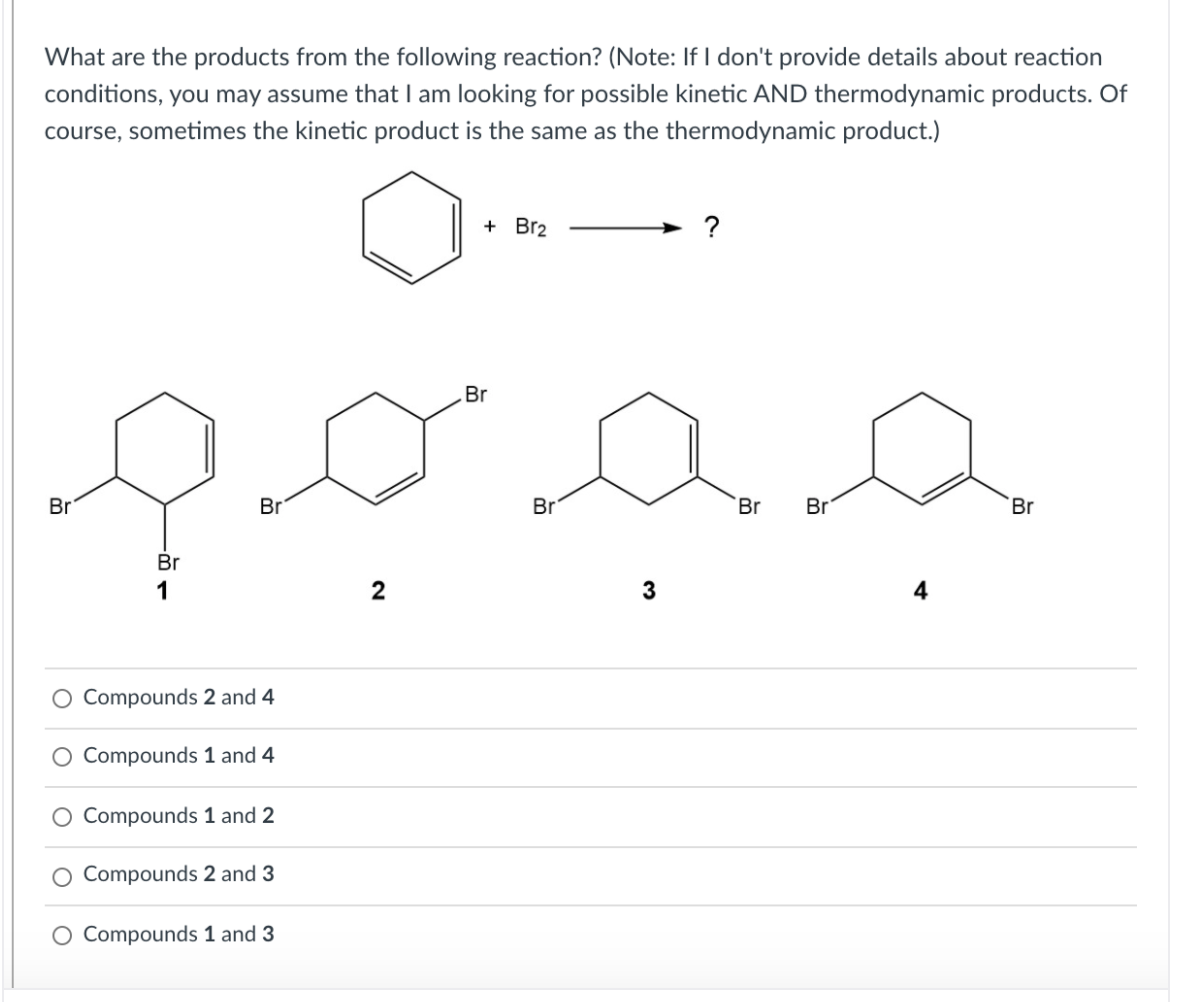 What are the products from the following reaction? (Note: If I don't provide details about reaction
conditions, you may assume that I am looking for possible kinetic AND thermodynamic products. Of
course, sometimes the kinetic product is the same as the thermodynamic product.)
+ Br2
Br
Br
Br
Br
Br
Br
Br
Br
1
3
O Compounds 2 and 4
Compounds 1 and 4
O Compounds 1 and 2
Compounds 2 and 3
Compounds 1 and 3
