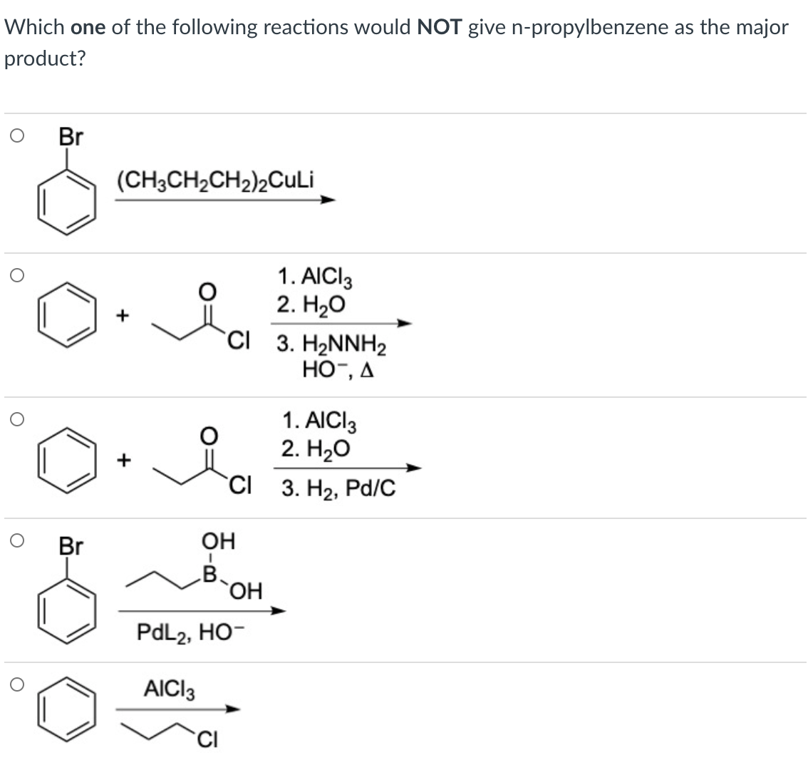 Which one of the following reactions would NOT give n-propylbenzene as the major
product?
Br
(CH3CH2CH2)2CuLi
1. AICI3
2. H20
CI 3. H2NNH2
HO¯, A
+
1. AICI3
2. H2о
+
CI 3. H2, Pd/C
Br
OH
B.
HO,
PdL2, HO-
AICI3
CI
