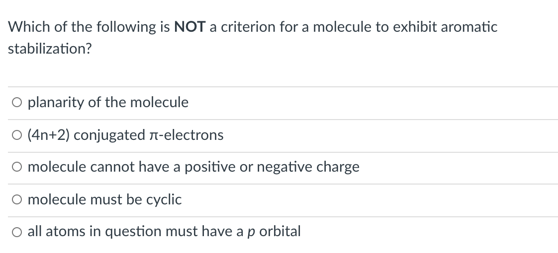 Which of the following is NOT a criterion for a molecule to exhibit aromatic
stabilization?
O planarity of the molecule
O (4n+2) conjugated n-electrons
O molecule cannot have a positive or negative charge
O molecule must be cyclic
O all atoms in question must have a p orbital
