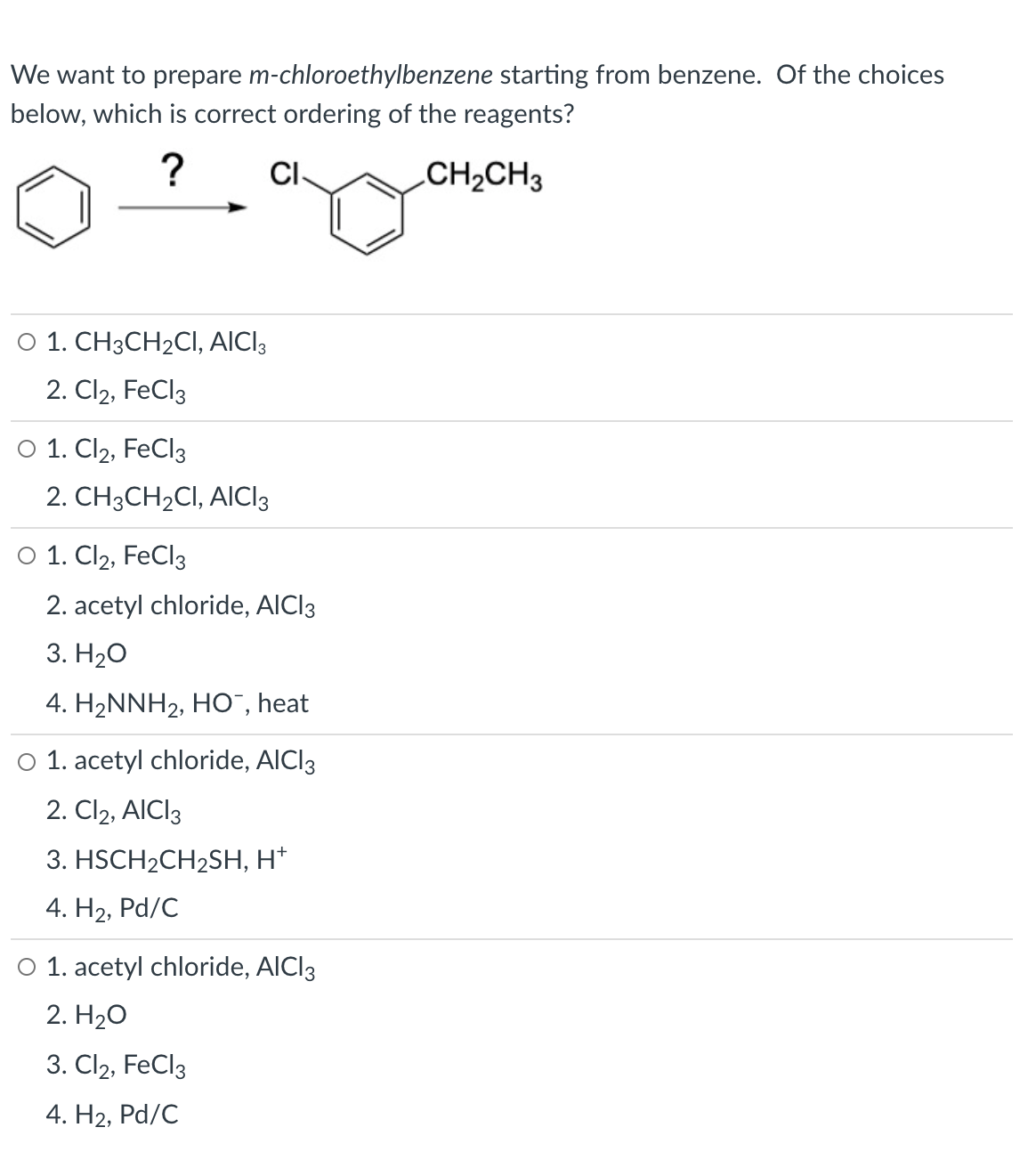 We want to prepare m-chloroethylbenzene starting from benzene. Of the choices
below, which is correct ordering of the reagents?
?
CI-
CH2CH3
O 1. CH3CH2CI, AICI3
2. Cl2, FeCl3
о 1. Clz, FeCl3
2. CH3CH2CI, AICI3
O 1. Cl2, FeCl3
2. acetyl chloride, AICI3
3. Н2о
4. H2NNH2, HO", heat
O 1. acetyl chloride, AICI3
2. Cl2, AICI3
3. HSCH2CH2SH, H*
4. Н2, Pd/C
O 1. acetyl chloride, AICI3
2. H20
3. Cl2, FeCl3
4. Н2, Pd/C
