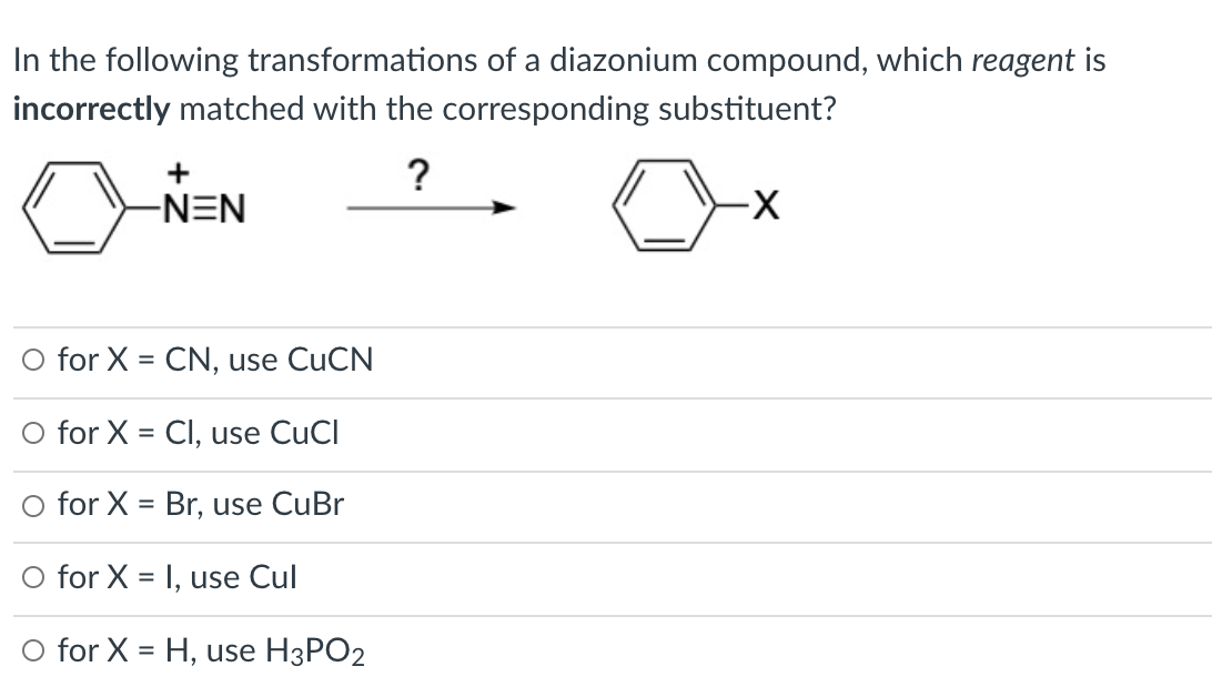 In the following transformations of a diazonium compound, which reagent is
incorrectly matched with the corresponding substituent?
+
?
-NEN
X-
O for X = CN, use CUCN
O for X = Cl, use CuCl
O for X = Br, use CuBr
O for X = I, use Cul
%3D
O for X = H, use H3PO2
%3D

