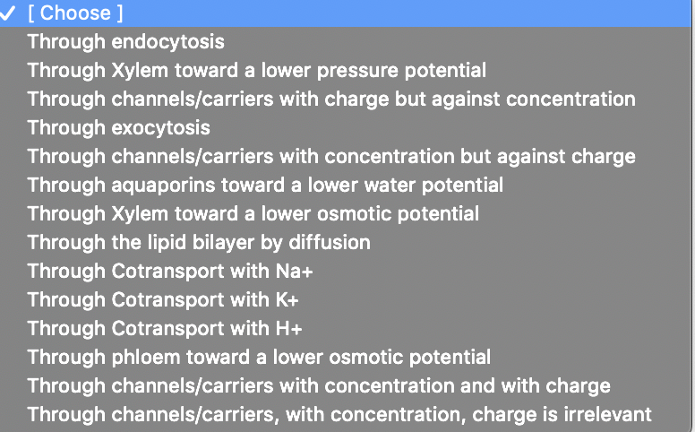 V
[ Choose ]
Through endocytosis
Through Xylem toward a lower pressure potential
Through channels/carriers with charge but against concentration
Through exocytosis
Through channels/carriers with concentration but against charge
Through aquaporins toward a lower water potential
Through Xylem toward a lower osmotic potential
Through the lipid bilayer by diffusion
Through Cotransport with Na+
Through Cotransport with K+
Through Cotransport with H+
Through phloem toward a lower osmotic potential
Through channels/carriers with concentration and with charge
Through channels/carriers, with concentration, charge is irrelevant
