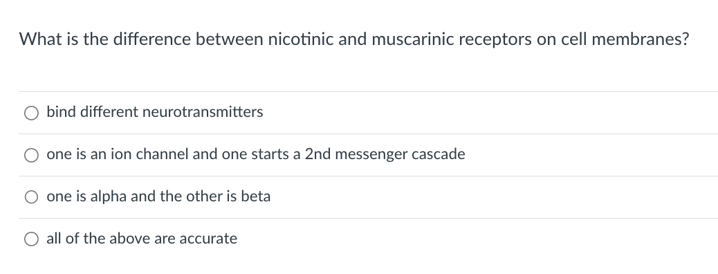 What is the difference between nicotinic and muscarinic receptors on cell membranes?
O bind different neurotransmitters
one is an ion channel and one starts a 2nd messenger cascade
one is alpha and the other is beta
O all of the above are accurate
