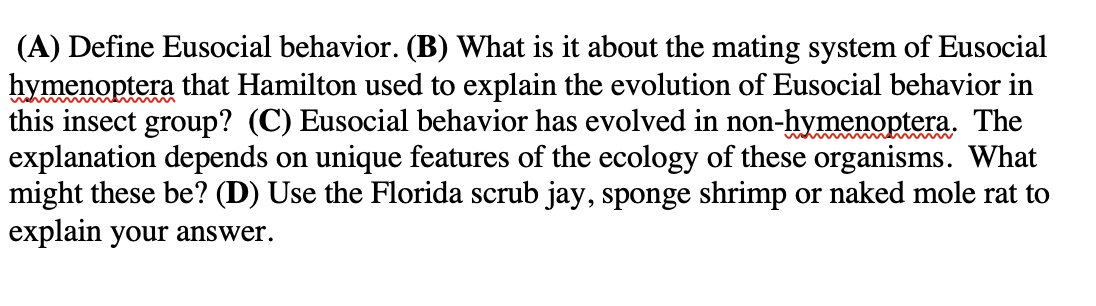 (A) Define Eusocial behavior. (B) What is it about the mating system of Eusocial
hymenoptera that Hamilton used to explain the evolution of Eusocial behavior in
this insect group? (C) Eusocial behavior has evolved in non-hymenoptera. The
explanation depends on unique features of the ecology of these organisms. What
might these be? (D) Use the Florida scrub jay, sponge shrimp or naked mole rat to
explain your answer.