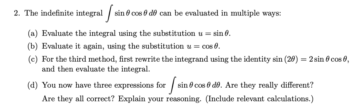 2. The indefinite integral / s
in 0 cos 0 do can be evaluated in multiple ways:
(a) Evaluate the integral using the substitution u =
sin 0.
(b) Evaluate it again, using the substitution u = cos 0.
(c) For the third method, first rewrite the integrand using the identity sin (20) = 2 sin 0 cos 0,
and then evaluate the integral.
(d) You now have three expressions for
sin 0 cos 0 do. Are they really different?
Are they all correct? Explain your reasoning. (Include relevant calculations.)
