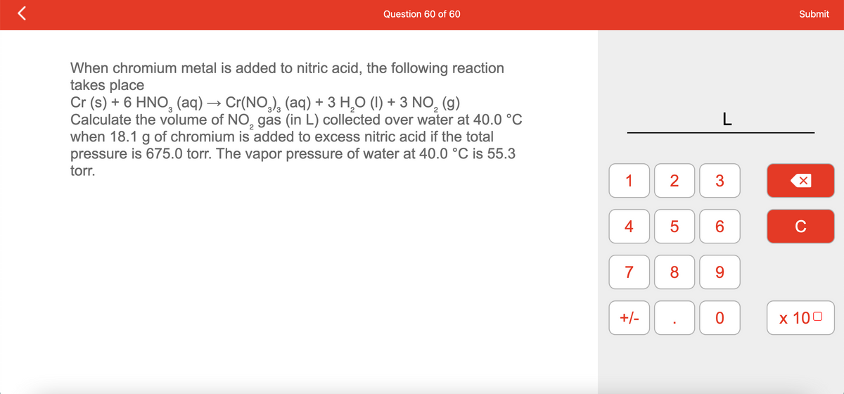 Question 60 of 60
Submit
When chromium metal is added to nitric acid, the following reaction
takes place
Cr (s) + 6 HNO, (aq) → Cr(NO,), (aq) + 3 H,O (1I) + 3 NO,
Calculate the volume of NO, gas (in L) collected over water at 40.0 °C
when 18.1 g of chromium is added to excess nitric acid if the total
pressure is 675.0 torr. The vapor pressure of water at 40.0 °C is 55.3
torr.
(g)
L
1
2
4
6.
C
7
8
9.
+/-
х 100

