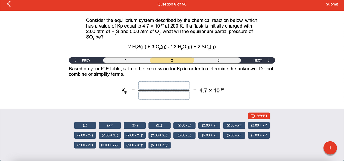 Question 8 of 50
Submit
Consider the equilibrium system described by the chemical reaction below, which
has a value of Kp equal to 4.7 x 1010 at 200 K. If a flask is initially charged with
2.00 atm of H,S and 5.00 atm of O,, what will the equilibrium partial pressure of
So, be?
7.
2 H,S(g) + 3 0,(g)= 2 H,O(g) + 2 so,(g)
PREV
1
3
NEXT
Based on your ICE table, set up the expression for Kp in order to determine the unknown. Do not
combine or simplify terms.
Kp
= 4.7 x 1010
5 RESET
(x)
(x)²
(2x)
(2x)?
(2.00 - x)
(2.00 + x)
(2.00 - x)?
(2.00 + x)?
(2.00 - 2x)
(2.00 + 2x)
(2.00 - 2x)?
(2.00 + 2x)?
(5.00 - x)
(5.00 + x)
(5.00 - x)
(5.00 + x)3
(5.00 - 2x)
(5.00 + 2x)?
(5.00 - 3x)
(5.00 + 3x)
+

