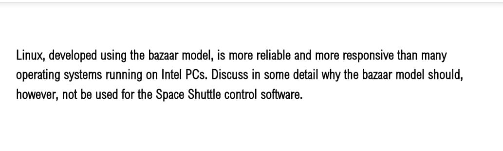 Linux, developed using the bazaar model, is more reliable and more responsive than many
operating systems running on Intel PCs. Discuss in some detail why the bazaar model should,
however, not be used for the Space Shuttle control software.