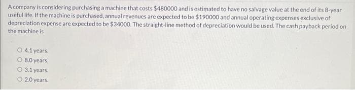 A company is considering purchasing a machine that costs $480000 and is estimated to have no salvage value at the end of its 8-year
useful life. If the machine is purchased, annual revenues are expected to be $190000 and annual operating expenses exclusive of
depreciation expense are expected to be $34000. The straight-line method of depreciation would be used. The cash payback period on
the machine is
O 4.1 years.
O 8.0 years.
O 3.1 years.
O 2.0 years.